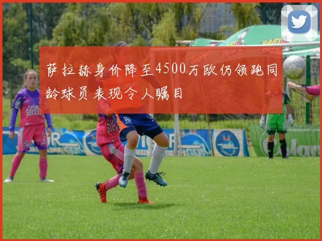 萨拉赫身价降至4500万欧仍领跑同龄球员表现令人瞩目