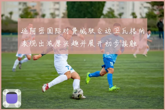 迈阿密国际对费城联合边卫瓦格纳表现出浓厚兴趣并展开初步接触