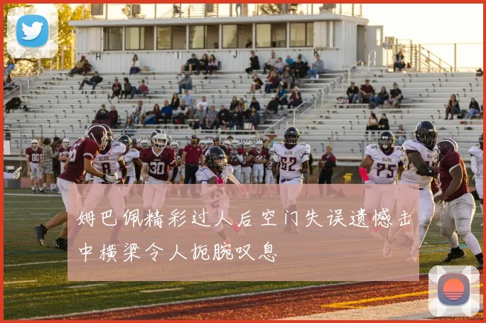 姆巴佩精彩过人后空门失误遗憾击中横梁令人扼腕叹息