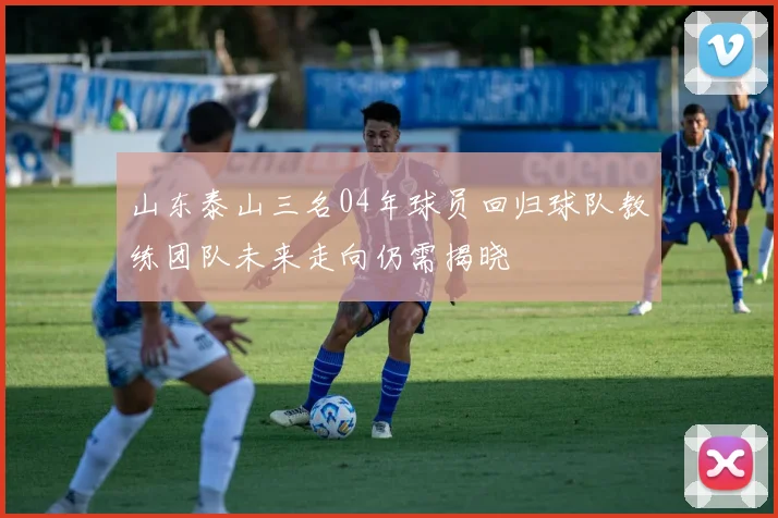 山东泰山三名04年球员回归球队教练团队未来走向仍需揭晓