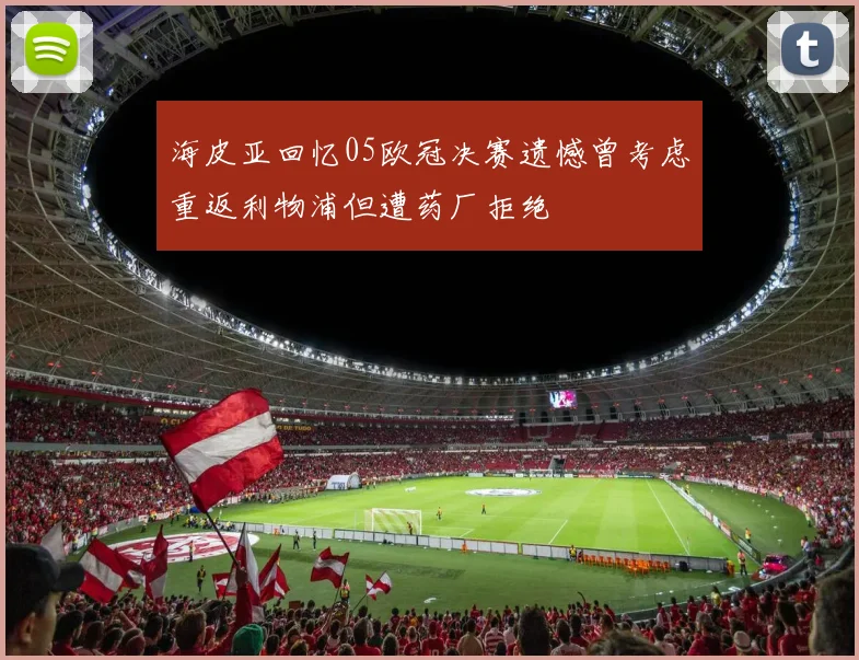 海皮亚回忆05欧冠决赛遗憾曾考虑重返利物浦但遭药厂拒绝