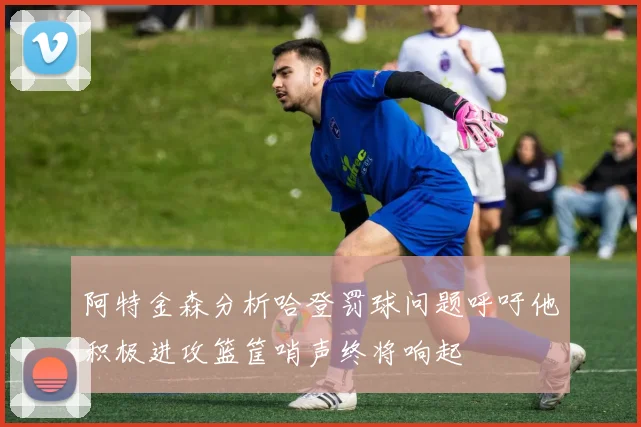 阿特金森分析哈登罚球问题呼吁他积极进攻篮筐哨声终将响起