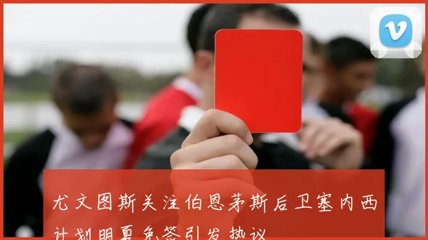 尤文图斯关注伯恩茅斯后卫塞内西计划明夏免签引发热议