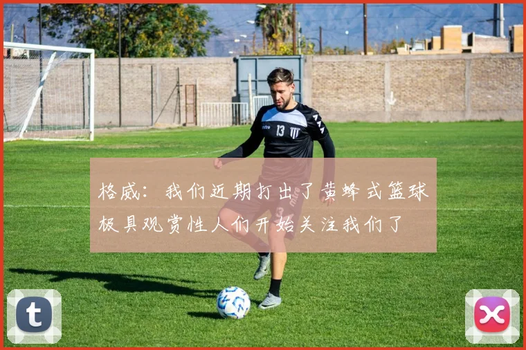 格威：我们近期打出了黄蜂式篮球极具观赏性人们开始关注我们了