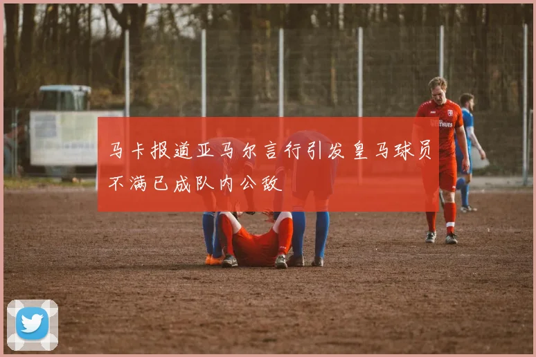 马卡报道亚马尔言行引发皇马球员不满已成队内公敌