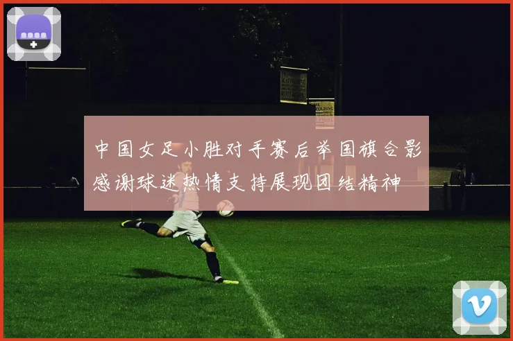 中国女足小胜对手赛后举国旗合影感谢球迷热情支持展现团结精神