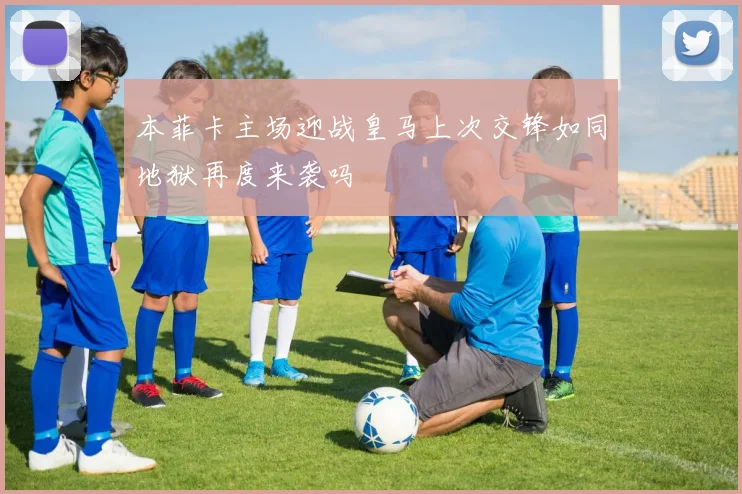 本菲卡主场迎战皇马上次交锋如同地狱再度来袭吗
