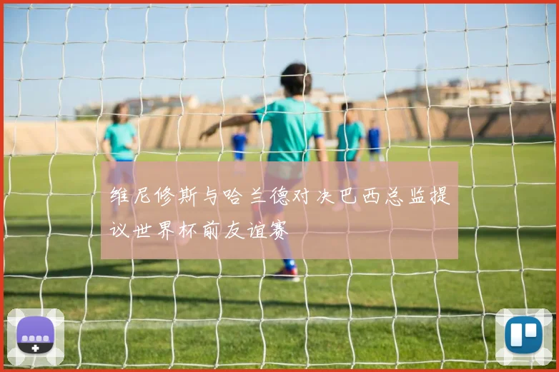 维尼修斯与哈兰德对决巴西总监提议世界杯前友谊赛