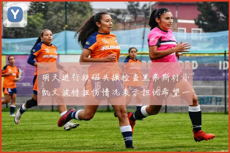 明天进行核磁共振检查里弗斯对小凯文波特扭伤情况表示担忧希望一切顺利