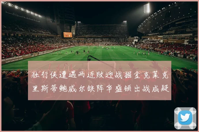 独行侠遭遇两连败迎战掘金克莱克里斯蒂鲍威尔缺阵华盛顿出战成疑