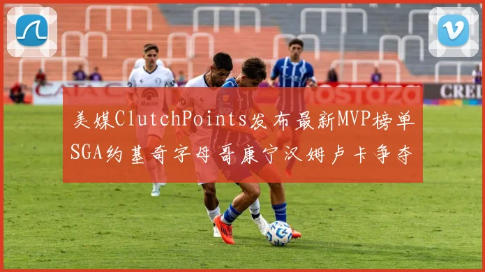 美媒ClutchPoints发布最新MVP榜单SGA约基奇字母哥康宁汉姆卢卡争夺激烈