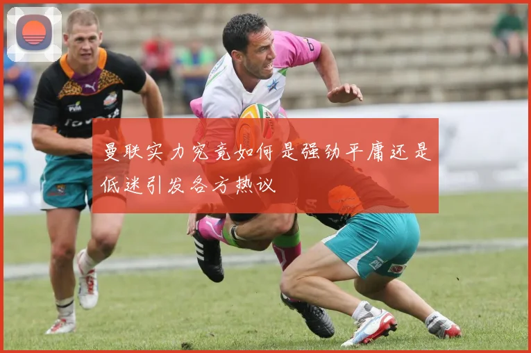 曼联实力究竟如何是强劲平庸还是低迷引发各方热议