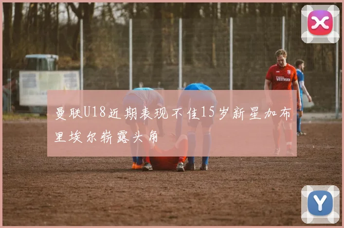 曼联U18近期表现不佳15岁新星加布里埃尔崭露头角