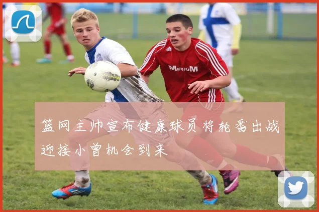 篮网主帅宣布健康球员将轮番出战迎接小曾机会到来