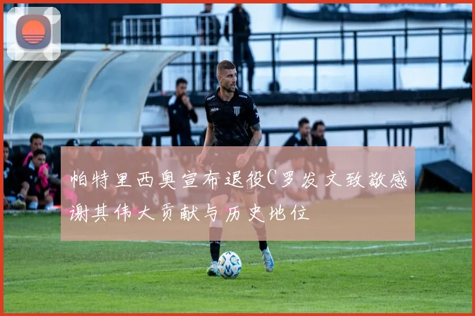 帕特里西奥宣布退役C罗发文致敬感谢其伟大贡献与历史地位