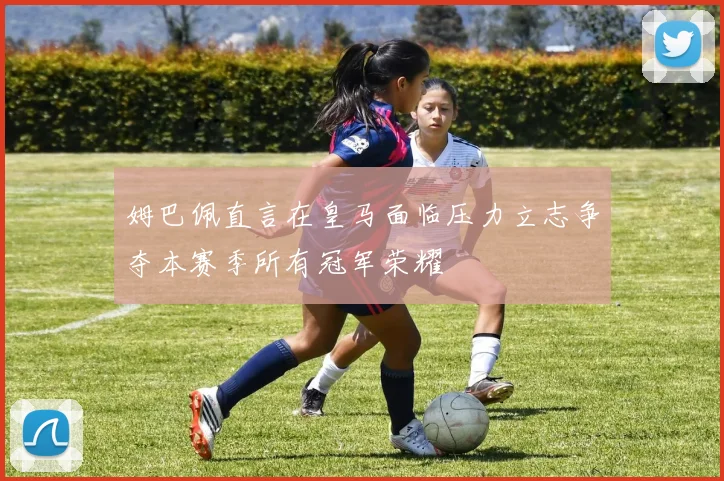 姆巴佩直言在皇马面临压力立志争夺本赛季所有冠军荣耀