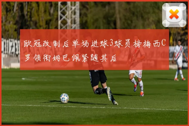 欧冠改制后单场进球3球员榜梅西C罗领衔姆巴佩紧随其后