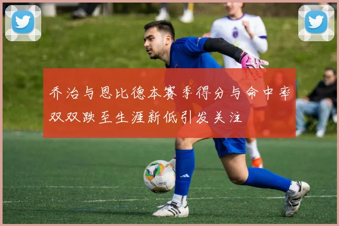 乔治与恩比德本赛季得分与命中率双双跌至生涯新低引发关注