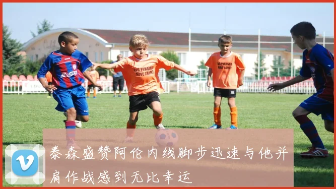 泰森盛赞阿伦内线脚步迅速与他并肩作战感到无比幸运