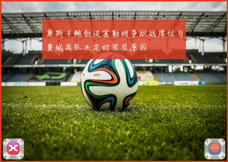 奥斯卡鲍勃谈富勒姆争欧战席位与曼城离队决定的深层原因