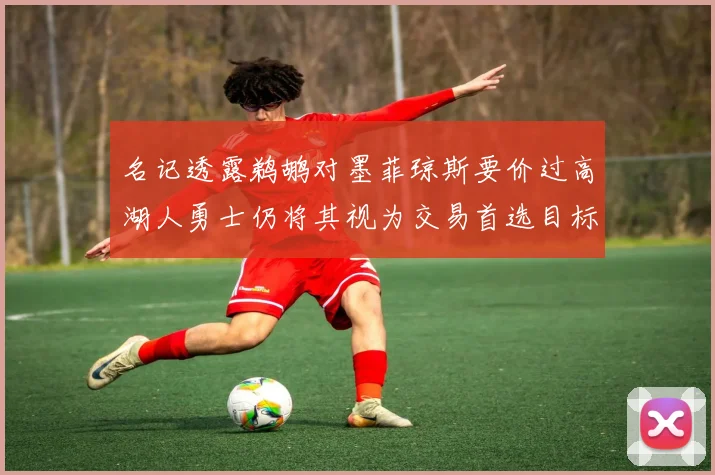 名记透露鹈鹕对墨菲琼斯要价过高湖人勇士仍将其视为交易首选目标