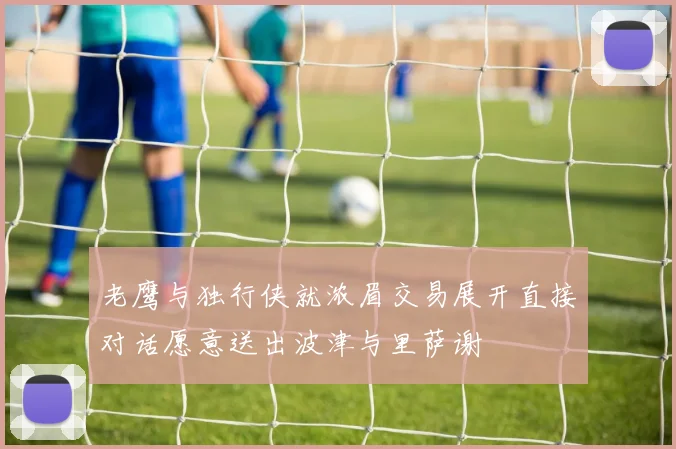 老鹰与独行侠就浓眉交易展开直接对话愿意送出波津与里萨谢
