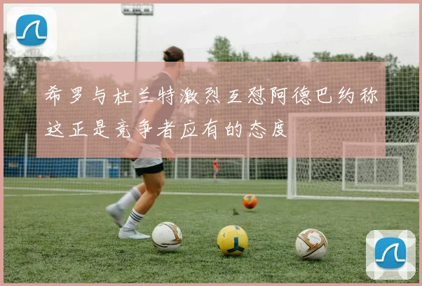 希罗与杜兰特激烈互怼阿德巴约称这正是竞争者应有的态度