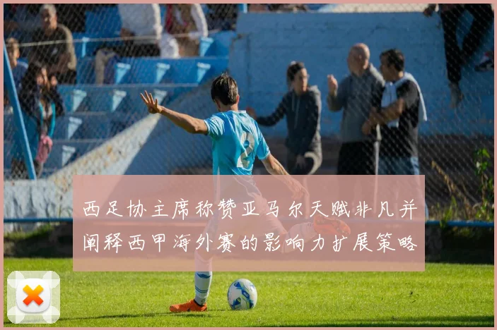 西足协主席称赞亚马尔天赋非凡并阐释西甲海外赛的影响力扩展策略