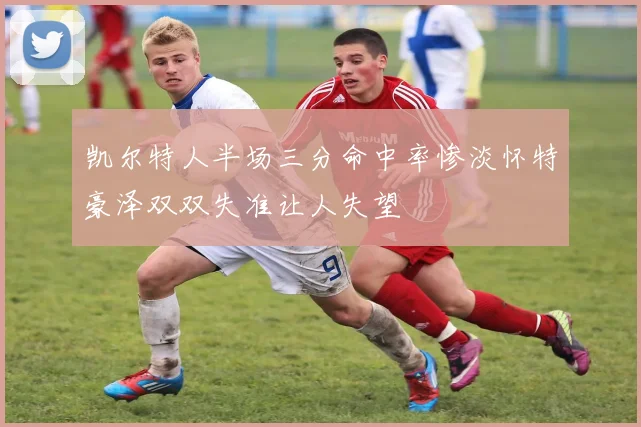 凯尔特人半场三分命中率惨淡怀特豪泽双双失准让人失望