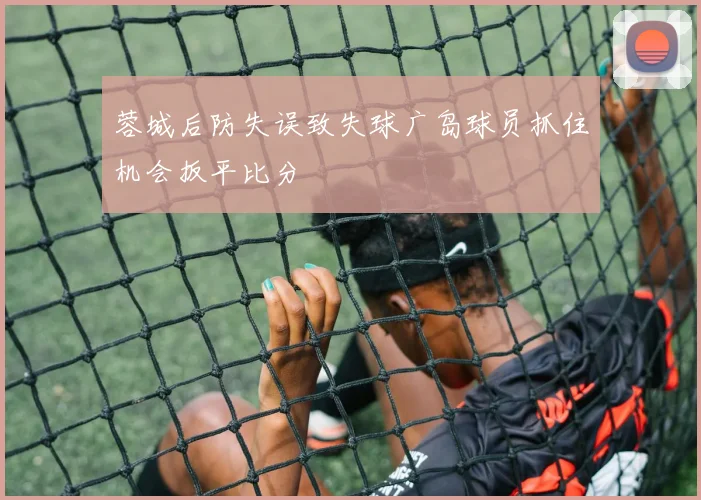 蓉城后防失误致失球广岛球员抓住机会扳平比分