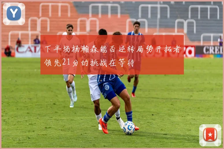 下半场杨瀚森能否逆转局势开拓者领先21分的挑战在等待