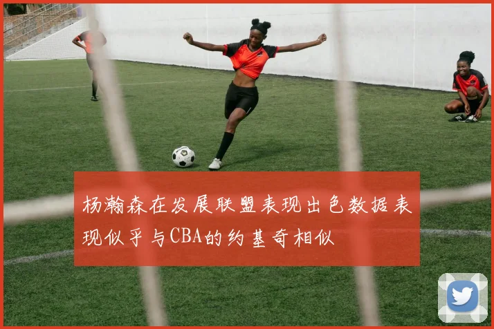 杨瀚森在发展联盟表现出色数据表现似乎与CBA的约基奇相似