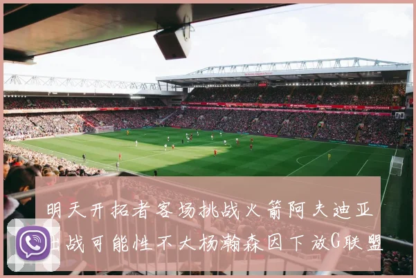 明天开拓者客场挑战火箭阿夫迪亚出战可能性不大杨瀚森因下放G联盟缺席