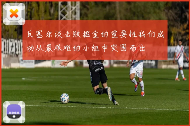瓦塞尔谈击败掘金的重要性我们成功从最艰难的小组中突围而出