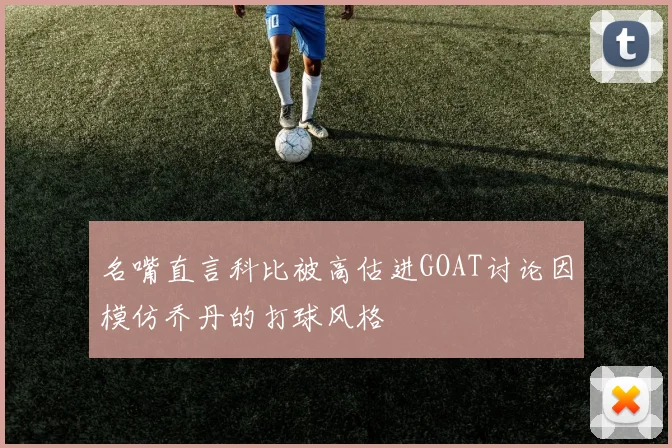 名嘴直言科比被高估进GOAT讨论因模仿乔丹的打球风格