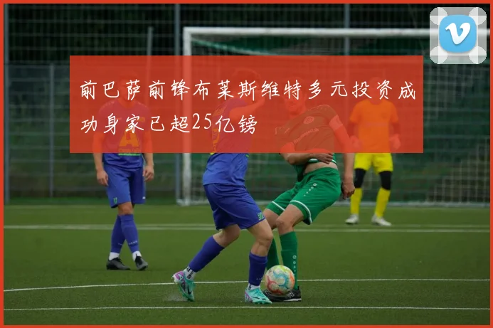前巴萨前锋布莱斯维特多元投资成功身家已超25亿镑