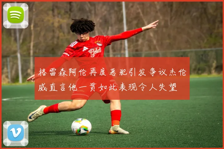 格雷森阿伦再度恶犯引发争议杰伦威直言他一贯如此表现令人失望